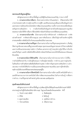 5
สมรรถนะสําคัญของผู้เรียน
หลักสูตรแกนกลางการศึกษาขั้นพื้นฐาน มุ่งให้ผู้เรียนเกิดสมรรถนะสําคัญ 5 ประการ ดังนี้
1. ความสามารถในการสื่อสาร เป็นความสามารถในการรับและส่งสาร มีวัฒนธรรมในการใช้
ภาษาถ่ายทอดความคิด ความรู้ความเข้าใจ ความรู้สึก และทัศนะของตนเองเพื่อแลกเปลี่ยนข้อมูลข่าวสาร
และประสบการณ์อันจะเป็นประโยชน์ต่อการพัฒนาตนเองและสังคม รวมทั้งการเจรจาต่อรองเพื่อขจัดและ
ลดปัญหาความขัดแย้งต่าง ๆ การเลือกรับหรือไม่รับข้อมูลข่าวสารด้วยหลักเหตุผลและความถูกต้อง
ตลอดจนการเลือกใช้วิธีการสื่อสาร ที่มีประสิทธิภาพโดยคํานึงถึงผลกระทบที่มีต่อตนเองและสังคม
2. ความสามารถในการคิด เป็นความสามารถในการคิดวิเคราะห์ การคิดสังเคราะห์ การคิด
อย่างสร้างสรรค์ การคิดอย่างมีวิจารณญาณ และการคิดเป็นระบบ เพื่อนําไปสู่การสร้างองค์ความรู้หรือ
สารสนเทศเพื่อการตัดสินใจเกี่ยวกับตนเองและสังคมได้อย่างเหมาะสม
3. ความสามารถในการแก้ปัญหา เป็นความสามารถในการแก้ปัญหาและอุปสรรคต่าง ๆ ที่เผชิญ
ได้อย่างถูกต้องเหมาะสมบนพื้นฐานของหลักเหตุผล คุณธรรมและข้อมูลสารสนเทศ เข้าใจความสัมพันธ์
และการเปลี่ยนแปลงของเหตุการณ์ต่าง ๆ ในสังคม แสวงหาความรู้ ประยุกต์ความรู้มาใช้ในการป้องกัน
และแก้ไขปัญหา และมีการตัดสินใจที่มีประสิทธิภาพโดยคํานึงถึงผลกระทบที่เกิดขึ้นต่อตนเอง สังคมและ
สิ่งแวดล้อม
4. ความสามารถในการใช้ทักษะชีวิต เป็นความสามารถในการนํากระบวนการต่าง ๆ ไปใช้ใน
การดําเนินชีวิตประจําวัน การเรียนรู้ด้วยตนเอง การเรียนรู้อย่างต่อเนื่อง การทํางาน และการอยู่ร่วมกัน
ในสังคมด้วยการสร้างเสริมความสัมพันธ์อันดีระหว่างบุคคล การจัดการปัญหาและความขัดแย้งต่าง ๆ อย่าง
เหมาะสม การปรับตัวให้ทันกับการเปลี่ยนแปลงของสังคมและสภาพแวดล้อม และการรู้จักหลีกเลี่ยง
พฤติกรรมไม่พึงประสงค์ที่ส่งผลกระทบต่อตนเองและผู้อื่น
5. ความสามารถในการใช้เทคโนโลยี เป็นความสามารถในการเลือก และใช้ เทคโนโลยีด้านต่าง ๆ
และมีทักษะกระบวนการทางเทคโนโลยี เพื่อการพัฒนาตนเองและสังคม ในด้านการเรียนรู้ การสื่อสาร
การทํางาน การแก้ปัญหาอย่างสร้างสรรค์ ถูกต้อง เหมาะสม และมีคุณธรรม
คุณลักษณะอันพึงประสงค์
หลักสูตรแกนกลางการศึกษาขั้นพื้นฐาน มุ่งพัฒนาผู้เรียนให้มีคุณลักษณะอันพึงประสงค์ เพื่อให้
สามารถอยู่ร่วมกับผู้อื่นในสังคมได้อย่างมีความสุข ในฐานะเป็นพลเมืองไทยและพลโลก ดังนี้
1. รักชาติ ศาสน์ กษัตริย์ 2. ซื่อสัตย์สุจริต
3. มีวินัย 4. ใฝ่เรียนรู้
5. อยู่อย่างพอเพียง 6. มุ่งมั่นในการทํางาน
7. รักความเป็นไทย 8. มีจิตสาธารณะ
 
