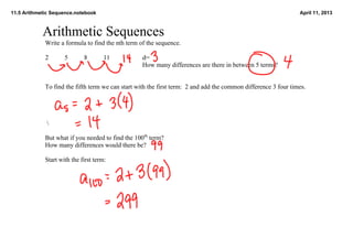 11.5 Arithmetic Sequence.notebook                                                                                 April 11, 2013



            Arithmetic Sequences
             Write a formula to find the nth term of the sequence.

             2       5       8        11           d=
                                                   How many differences are there in between 5 terms?    


             To find the fifth term we can start with the first term:  2 and add the common difference 3 four times.  


                

              

             But what if you needed to find the 100th term?  
             How many differences would there be?

             Start with the first term: 
 