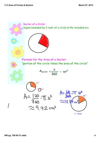 11.5 Area of Circles & Sectors                                         March 07, 2012




                   Sector of a Circle:
                   region bounded by 2 radii of a circle & the included arc




                  Formula for the Area of a Sector:
                  “portion of the circle times the area of the circle”

                                           Asector = x    πr
                                                               2
                                                    360

                                       o
                                 120


                                  r = 3 cm

                                                                                  o
                                                                             60




                                                                   r = 6cm




HW pg. 758 #3­31 odds                                                                   4
 
