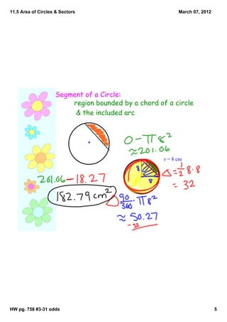11.5 Area of Circles & Sectors                            March 07, 2012




                    Segment of a Circle:
                        region bounded by a chord of a circle
                         & the included arc




                                                    r = 8 cm




HW pg. 758 #3­31 odds                                                      5
 