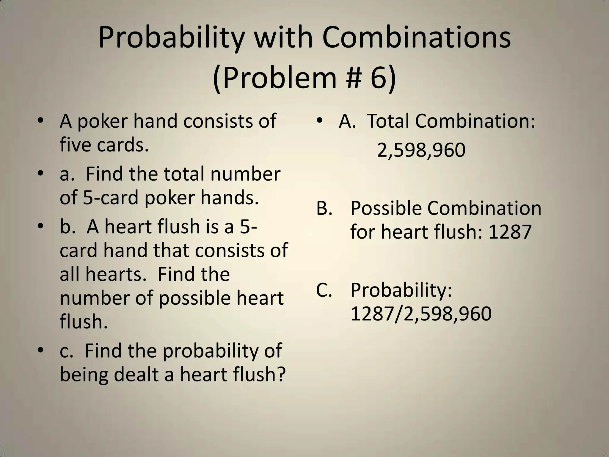 Probability with Combinations (Problem # 6)A poker hand consists of five cards.a.  Find the total number of 5-card poker hands.b.  A heart flush is a 5-card hand that consists of all hearts.  Find the number of possible heart flush.c.  Find the probability of being dealt a heart flush?A.  Total Combination:		2,598,960Possible Combination for heart flush: 1287Probability: 1287/2,598,960