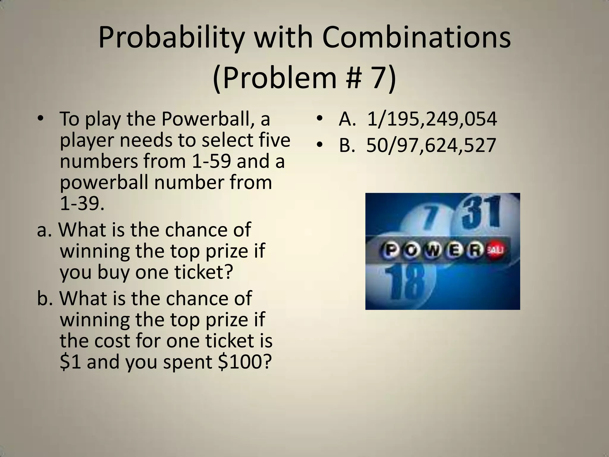 Probability with Combinations (Problem # 7)To play the Powerball, a player needs to select five numbers from 1-59 and a powerball number from 1-39.  a. What is the chance of winning the top prize if you buy one ticket?  b. What is the chance of winning the top prize if the cost for one ticket is $1 and you spent $100?A.  1/195,249,054B.  50/97,624,527