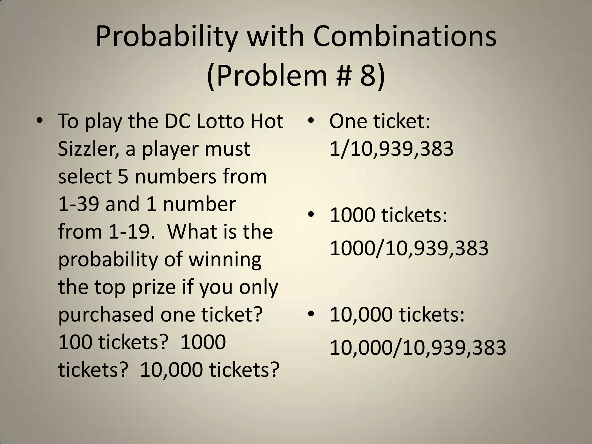Probability with Combinations (Problem # 8)To play the DC Lotto Hot Sizzler, a player must select 5 numbers from 1-39 and 1 number from 1-19.  What is the probability of winning the top prize if you only purchased one ticket?  100 tickets?  1000 tickets?  10,000 tickets?One ticket: 1/10,939,3831000 tickets: 1000/10,939,38310,000 tickets:10,000/10,939,383