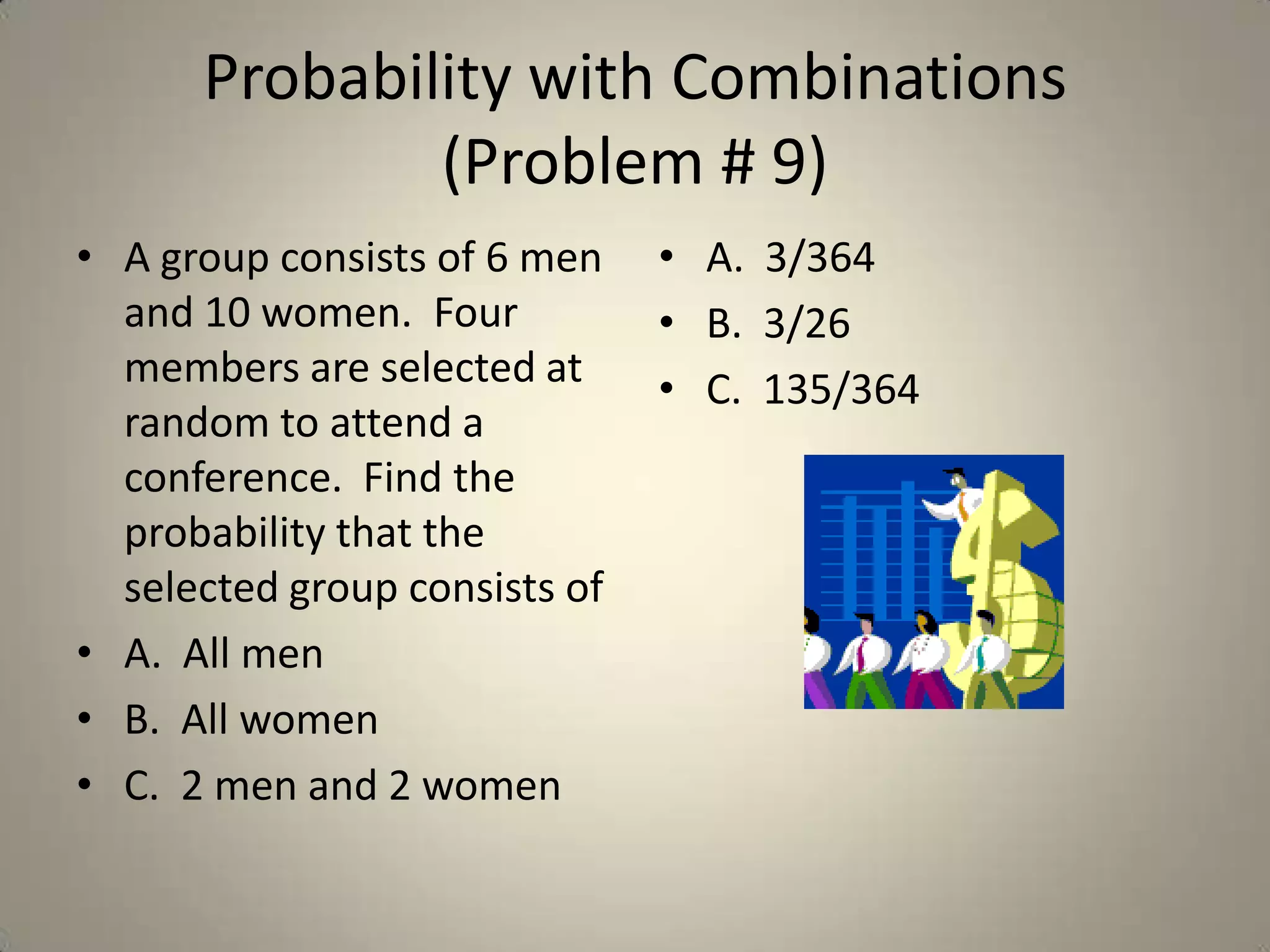Probability with Combinations (Problem # 9)A group consists of 6 men and 10 women.  Four members are selected at random to attend a conference.  Find the probability that the selected group consists of A.  All menB.  All womenC.  2 men and 2 womenA.  3/364B.  3/26C.  135/364