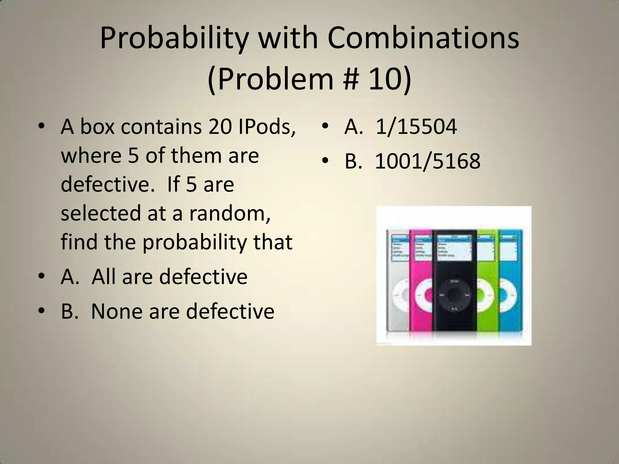 Probability with Combinations  (Problem # 10)A box contains 20 IPods, where 5 of them are defective.  If 5 are selected at a random, find the probability thatA.  All are defectiveB.  None are defectiveA.  1/15504B.  1001/5168