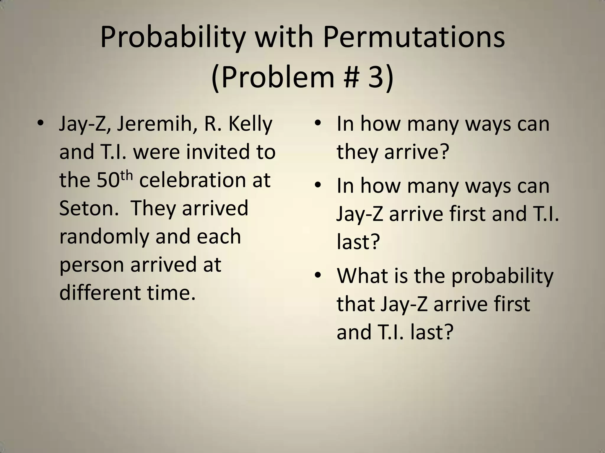 Probability with Permutations (Problem # 3)Jay-Z, Jeremih, R. Kelly and T.I. were invited to the 50th celebration at Seton.  They arrived randomly and each person arrived at different time.In how many ways can they arrive?In how many ways can Jay-Z arrive first and T.I. last?What is the probability that Jay-Z arrive first and T.I. last? 