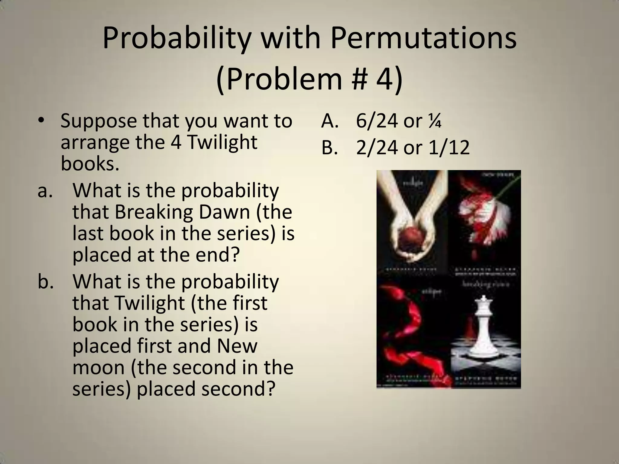 Probability with Permutations (Problem # 4)Suppose that you want to arrange the 4 Twilight books. What is the probability that Breaking Dawn (the last book in the series) is placed at the end?  What is the probability that Twilight (the first book in the series) is placed first and New moon (the second in the series) placed second?6/24 or ¼2/24 or 1/12