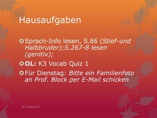 Hausaufgaben
Sprach-Info lesen, S.86 (Stief-und
Halbbruder);S.267-8 lesen
(genitiv);
OL: K3 Vocab Quiz 1
Für Dienstag: Bitte ein Familienfoto
an Prof. Block per E-Mail schicken
Nov 5 Session 39
 