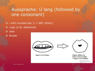 Aussprache: Ü lang (followed by
one consonant)
 i with rounded lips, [i = bEE, EIther]
 Lüge (a lie, falsehood)
 über
 Brüder
Nov 5 Session 39
 
