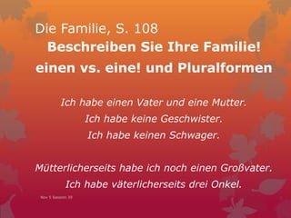 Die Familie, S. 108
Beschreiben Sie Ihre Familie!
einen vs. eine! und Pluralformen
Ich habe einen Vater und eine Mutter.
Ich habe keine Geschwister.
Ich habe keinen Schwager.
Mütterlicherseits habe ich noch einen Großvater.
Ich habe väterlicherseits drei Onkel.
Nov 5 Session 39
 