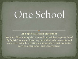 ASB Spirit Mission Statement We want Tahoma’s spirit to exceed our wildest expectations!  By “spirit” we mean fostering individual achievements and collective pride by creating an atmosphere that promotes service, acceptance, and involvement. One School  