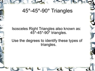 45 ° -45 ° -90 ° Triangles Isosceles Right Triangles also known as: 45 ° -45 ° -90 ° triangles. Use the degrees to identify these types of triangles.