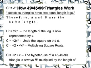 How 45-45-90 Triangles Work C ² = A² + B² ← Pythagorean Theorem *Isosceles triangles have two equal length legs.* Therefore, A and B are the same length! C² = 2x² ← the length of the leg is now represented by x. C = √2x² ← Undo the square on the c. C = √2 ∙ √x² ← Multiplying Square Roots. C = √2 ∙ x ← The hypotenuse of a 45-45-90 triangle is always √ 2 multiplied by the length of the leg.