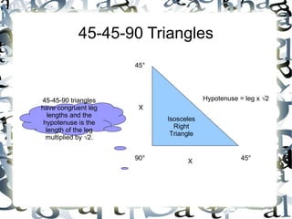 45-45-90 Triangles Isosceles Right Triangle 90 ° 45 ° 45 ° X X Hypotenuse = leg x √2 45-45-90 triangles have congruent leg lengths and the hypotenuse is the length of the leg multiplied by √2.