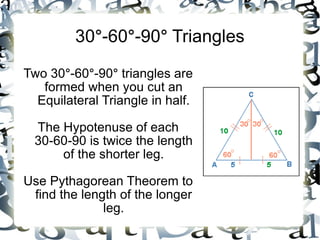 30 ° -60 ° -90 ° Triangles Two 30 ° -60 ° -90 ° triangles are formed when you cut an Equilateral Triangle in half. The Hypotenuse of each 30-60-90 is twice the length of the shorter leg. Use Pythagorean Theorem to find the length of the longer leg.