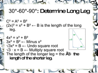 30 ° -60 ° -90 °: Determine Long Leg C ² = A² + B² (2x)² = x² + B² ← B is the length of the long leg. 4x² = x² + B² 3x² = B² ← Minus x ² √ 3x² = B ← Undo square root √ 3 ∙ x = B ← Multiply square root The length of the longer leg = the √3 ∙ the length of the shorter leg.