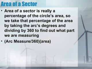Area of a Sector
• Area of a sector is really a
  percentage of the circle’s area, so
  we take that percentage of the area
  by taking the arc’s degrees and
  dividing by 360 to find out what part
  we are measuring
• (Arc Measure/360)(area)
 