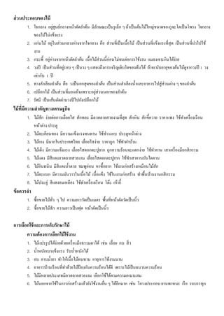 ส่วนประกอบของไม้
1. ใจกลาง อยู่ศูนย์กลางหน้าตัดลาต้น มีลักษณะเป็นรูเล็ก ๆ ถ้าเป็นต้นไม้ใหญ่ขนาดของรูจะโตเป็นโพรง ใจกลาง
ของไม้ไม่แข็งแรง
2. แก่นไม้ อยู่ในส่วนกลางห่างจากใจกลาง คือ ส่วนที่เป็นเนื้อไม้ เป็นส่วนที่แข็งแรงที่สุด เป็นส่วนที่นาไปใช้
งาน
3. กระพี้ อยู่ห่างจากหน้าตัดลาต้น เนื้อไม้ส่วนนี้อ่อนไม่ทนต่อการใช้งาน แมลงเจาะกินได้ง่าย
4. วงปี เป็นส่วนที่อยู่รอบ ๆ เป็นวง ๆ แสดงถึงการเจริญเติบโตของต้นได้ ถ้าจะนับอายุของต้นไม้ดูจากวงปี 1 วง
เท่ากับ 1 ปี
5. ทางลาเลียงลาต้น คือ วงปืนอกสุดของลาต้น เป็นส่วนลาเลียงน้าและอาหารไปสู่ส่วนต่าง ๆ ของลาต้น
6. เปลือกไม้ เป็นส่วนที่มองเห็นเพราะอยู่ส่วนนอกของลาต้น
7. รัศมี เป็นเส้นตัดผ่านวงปีไปยังเปลือกไม้
ไม้ที่มีความสาคัญทางเศรษฐกิจ
1. ไม้สัก ง่ายต่อการเลื่อยไส สักทอง มีลวดลายสวยงามที่สุด สักหิน สักขี้ควาย ราคาแพง ใช้ทาเครื่องเรือน
หน้าต่าง ประตู
2. ไม้ตะเคียนทอง มีความแข็งแรงทนทาน ใช้ทาวงกบ ประตูหน้าต่าง
3. ไม้ยาง มีมากในประเทศไทย เลื่อยไสง่าย ราคาถูก ใช้ทาฝาบ้าน
4. ไม้เต็ง มีความแข็งแรง เลื่อยไสตอกตะปูยาก ถูกความร้อนจะแตกง่าย ใช้ทาคาน เสาเครื่องมือกสิกรรม
5. ไม้แดง มีสีแดงลวดลายสวยงาม เลื่อยไสตอกตะปูยาก ใช้ทาเสาคานบันไดคาน
6. ไม้อินทนิน มีสีแดงน้าตาล ชมพูอ่อน หาซื้อยาก ใช้งานก่อสร้างเหมือนไม้สัก
7. ไม้ตะแบก มีความมันวาวในเนื้อไม้ เนื้อแข็ง ใช้ในงานก่อสร้าง ทาพื้นบ้านงานกสิกรรม
8. ไม้ประดู่ สีแดงอมเหลือง ใช้ทาเครื่องเรือน โต๊ะ เก้าอี้
ข้อควรจา
1. ซื้อขายไม้ทั่ว ๆ ไป ความยาววัดเป็นเมตร พื้นที่หน้าตัดวัดเป็นนิ้ว
2. ซื้อขายไม้สัก ความยาวเป็นฟุต หน้าตัดเป็นนิ้ว
การเลือกใช้และการเก็บรักษาไม้
ความต้องการเลือกไม้ใช้งาน
1. ไม้แปรรูปได้ง่ายด้วยเครื่องมือธรรมดาได้ เช่น เลื่อย กบ สิ่ว
2. น้าหนักเบาแข็งแรง รับน้าหนักได้
3. อบ อาบน้ายา ทาให้เนื้อไม้ทนทาน อายุการใช้งานนาน
4. อาคารบ้านเรือนที่ทาด้วยไม้ป้ องกันความร้อนได้ดี เพราะไม้เป็นฉนวนความร้อน
5. ไม้มีหลายประเภทมีลวดลายสวยงาม เลือกใช้ได้ตามความเหมาะสม
6. ไม้นอกจากใช้ในการก่อสร้างแล้วยังใช้งานอื่น ๆ ได้อีกมาก เช่น โครงประกอบ ยานพาหนะ เรือ รถบรรทุก
 