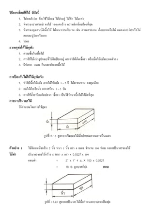 วิธีการเลือกใช้ไม้ มีดังนี้
1. ไม่หดตัวง่าย ต้องใช้ไม้แดง ไม้ประดู่ ไม้สัก ไม้มะค่า
2. พิจารณารายตาหนิ ตาไม้ รอยแตกร้าว ควรหลีกเลี่ยงน้อยที่สุด
3. พิจารณาคุณสมบัติเนื้อไม้ ให้เหมาะสมกับงาน เช่น ความสวยงาม เลื่อยยากหรือไม่ แมลงเจาะง่ายหรือไม่
ตอกตะปูง่ายหรือยาก
4. ราคา
สาเหตุทาให้ไม้ผุพัง
1. ความชื้นในเนื้อไม้
2. การใช้ไม้แปรรูปขณะที่ไม้ยังเปียกอยู่ อาจทาให้เกิดเชื้อรา หรือเมื่อไม้แห้งจะหดตัวลง
3. มีปลวก แมลง กินและทาลายเนื้อไม้
การป้ องกันไม่ให้ไม้ผุพังเร็ว
1. ทาให้เนื้อไม้แห้ง ตากไม้ให้แห้ง 1 – 2 ปี ไม้จะทนทาน ลงทุนน้อย
2. อมไม้ด้วยไอน้า อากาศร้อน 3 – 5 วัน
3. อาจใช้น้ายาป้ องกันปลวก เชื้อรา เป็นวิธีรักษาเนื้อไม้ได้ดีดที่สุด
การหาปริมาตรไม้
วิธีคานวณโดยการใช้สูตร
รูปที่11.13 สูตรหาปริมาตรไม้เมื่อกาหนดความยาวเป็นเมตร
ตัวอย่าง 1 ไม้ท่อนหนึ่งกว้าง 2 นิ้ว หนา 1 นิ้ว ยาว 4 เมตร จานวน 100 ท่อน จงหาปริมาตรของไม้
วิธีทา ปริมาตรของไม้กว้าง x หนา x ยาว x 0.0227 x 100
แทนค่า = 2” x 1” 4 ม. X 100 x 0.0227
= 18.16 ลูกบาศก์ฟุต ตอบ
รูปที่ 11.14 สูตรหาปริมาตรไม้เมื่อกาหนดความยาวเป็นฟุต
 