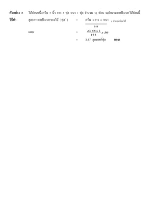 ตัวอย่าง 2 ไม้ท่อนหนึ่งกว้าง 2 นิ้ว ยาว 5 ฟุต หนา 1 ฟุต จานวน 50 ท่อน จงคานวณหาปริมาตรไม้ท่อนนี้
วิธีทา สูตรการหาปริมาตรของไม้ ( ฟุต3
) = กว้าง x ยาว x หนา x จานวนท่อนไม้
144
แทน = 50
144
1552
x
xx
= 3.47 ลูกบาศก์ฟุต ตอบ
 