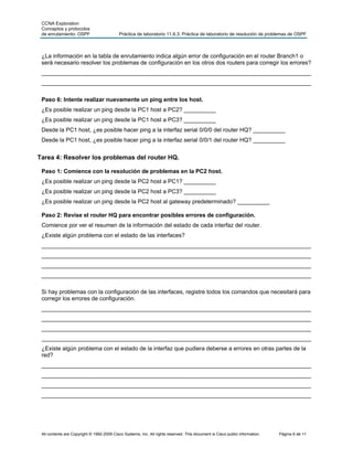 CCNA Exploration
 Conceptos y protocolos
 de enrutamiento: OSPF                      Práctica de laboratorio 11.6.3: Práctica de laboratorio de resolución de problemas de OSPF



 ¿La información en la tabla de enrutamiento indica algún error de configuración en el router Branch1 o
 será necesario resolver los problemas de configuración en los otros dos routers para corregir los errores?
 ____________________________________________________________________________________
 ____________________________________________________________________________________

 Paso 6: Intente realizar nuevamente un ping entre los host.
 ¿Es posible realizar un ping desde la PC1 host a PC2? __________
 ¿Es posible realizar un ping desde la PC1 host a PC3? __________
 Desde la PC1 host, ¿es posible hacer ping a la interfaz serial 0/0/0 del router HQ? __________
 Desde la PC1 host, ¿es posible hacer ping a la interfaz serial 0/0/1 del router HQ? __________


Tarea 4: Resolver los problemas del router HQ.

 Paso 1: Comience con la resolución de problemas en la PC2 host.
 ¿Es posible realizar un ping desde la PC2 host a PC1? __________
 ¿Es posible realizar un ping desde la PC2 host a PC3? __________
 ¿Es posible realizar un ping desde la PC2 host al gateway predeterminado? __________

 Paso 2: Revise el router HQ para encontrar posibles errores de configuración.
 Comience por ver el resumen de la información del estado de cada interfaz del router.
 ¿Existe algún problema con el estado de las interfaces?
 ____________________________________________________________________________________
 ____________________________________________________________________________________
 ____________________________________________________________________________________
 ____________________________________________________________________________________

 Si hay problemas con la configuración de las interfaces, registre todos los comandos que necesitará para
 corregir los errores de configuración.
 ____________________________________________________________________________________
 ____________________________________________________________________________________
 ____________________________________________________________________________________
 ____________________________________________________________________________________
 ¿Existe algún problema con el estado de la interfaz que pudiera deberse a errores en otras partes de la
 red?
 ____________________________________________________________________________________
 ____________________________________________________________________________________
 ____________________________________________________________________________________
 ____________________________________________________________________________________




 All contents are Copyright © 1992-2009 Cisco Systems, Inc. All rights reserved. This document is Cisco public information.   Página 6 de 11
 