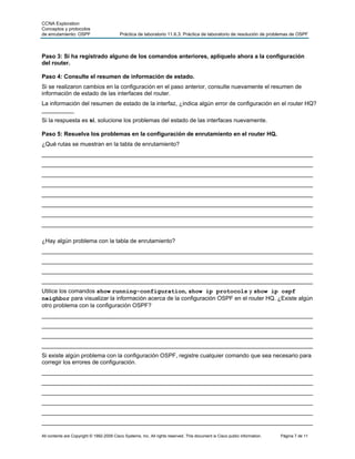 CCNA Exploration
Conceptos y protocolos
de enrutamiento: OSPF                      Práctica de laboratorio 11.6.3: Práctica de laboratorio de resolución de problemas de OSPF



Paso 3: Si ha registrado alguno de los comandos anteriores, aplíquelo ahora a la configuración
del router.

Paso 4: Consulte el resumen de información de estado.
Si se realizaron cambios en la configuración en el paso anterior, consulte nuevamente el resumen de
información de estado de las interfaces del router.
La información del resumen de estado de la interfaz, ¿indica algún error de configuración en el router HQ?
__________
Si la respuesta es sí, solucione los problemas del estado de las interfaces nuevamente.

Paso 5: Resuelva los problemas en la configuración de enrutamiento en el router HQ.
¿Qué rutas se muestran en la tabla de enrutamiento?
____________________________________________________________________________________
____________________________________________________________________________________
____________________________________________________________________________________
____________________________________________________________________________________
____________________________________________________________________________________
____________________________________________________________________________________
____________________________________________________________________________________
____________________________________________________________________________________

¿Hay algún problema con la tabla de enrutamiento?
____________________________________________________________________________________
____________________________________________________________________________________
____________________________________________________________________________________
____________________________________________________________________________________
Utilice los comandos show running-configuration, show ip protocols y show ip ospf
neighbor para visualizar la información acerca de la configuración OSPF en el router HQ. ¿Existe algún
otro problema con la configuración OSPF?
____________________________________________________________________________________
____________________________________________________________________________________
____________________________________________________________________________________
____________________________________________________________________________________
Si existe algún problema con la configuración OSPF, registre cualquier comando que sea necesario para
corregir los errores de configuración.
____________________________________________________________________________________
____________________________________________________________________________________
____________________________________________________________________________________
____________________________________________________________________________________
____________________________________________________________________________________
____________________________________________________________________________________

All contents are Copyright © 1992-2009 Cisco Systems, Inc. All rights reserved. This document is Cisco public information.   Página 7 de 11
 