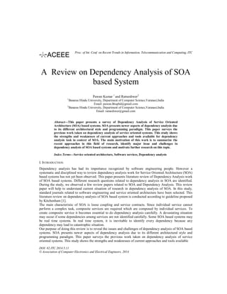 A Review on Dependency Analysis of SOA
based System
Pawan Kumar 1
and Ratneshwer2
1
Banaras Hindu University, Department of Computer Science,Varanasi,India
Email: pawan.bhuphd@gmail.com
2
Banaras Hindu University, Department of Computer Science,Varanasi,India
Email: ratneshwer@gmail.com
Abstract—This paper presents a survey of Dependency Analysis of Service Oriented
Architecture (SOA) based systems. SOA presents newer aspects of dependency analysis due
to its different architectural style and programming paradigm. This paper surveys the
previous work taken on dependency analysis of service oriented systems. This study shows
the strengths and weaknesses of current approaches and tools available for dependency
analysis task in context of SOA. The main motivation of this work is to summarize the
recent approaches in this field of research, identify major issue and challenges in
dependency analysis of SOA based systems and motivate further research on this topic.
Index Terms—Service oriented architecture, Software services, Dependency analysis
I. INTRODUCTION
Dependency analysis has had its importance recognized by software engineering people. However a
systematic and disciplined way to review dependency analysis work for Service Oriented Architecture (SOA)
based systems has not yet been observed. This paper presents literature review of Dependency Analysis work
of SOA based systems. Different research questions related to dependency analysis in SOA are identified.
During the study, we observed a few review papers related to SOA and Dependency Analysis. This review
paper will help to understand current situation of research in dependency analysis of SOA. In this study,
standard journals related to software engineering and service oriented architecture have been selected. This
literature review on dependency analysis of SOA based system is conducted according to guideline proposed
by Kitchenham [1].
The main characteristic of SOA is loose coupling and service contracts. Since individual service cannot
perform a complex task, composite services are required which are composed by individual services. To
create composite service it becomes essential to do dependency analysis carefully. A devastating situation
may occur if some dependencies among services are not identified carefully. Some SOA based systems may
be real time systems. In real time system, it is inevitable to identify every dependency because any
dependency may lead to catastrophic situation.
Our purpose of doing this review is to reveal the issues and challenges of dependency analysis of SOA based
systems. SOA presents newer aspects of dependency analysis due to its different architectural style and
programming paradigm. This paper surveys the previous work taken on dependency analysis of service
oriented systems. This study shows the strengths and weaknesses of current approaches and tools available
DOI: 02.ITC.2014.5.11
© Association of Computer Electronics and Electrical Engineers, 2014
Proc. of Int. Conf. on Recent Trends in Information, Telecommunication and Computing, ITC
 