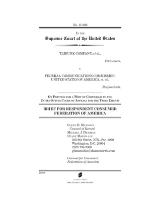 No. 11-696

                            IN THE
     Supreme Court of the United States


             TRIBUNE COMPANY, et al.,

                                                      Petitioners,

                                v.

     FEDERAL COMMUNICATIONS COMMISSION,
        UNITED STATES OF AMERICA, et. al.,

                                                     Respondents.


      ON PETITION FOR A WRIT OF CERTIORARI TO THE
 UNITED STATES COURT OF A PPEALS FOR THE THIRD CIRCUIT

    BRIEF FOR RESPONDENT CONSUMER
        FEDERATION OF AMERICA


                  GLENN B. MANISHIN
                   Counsel of Record
                  MICHAEL J. DICKMAN
                  DUANE MORRIS LLP
                     505 9th Street, N.W., Ste. 1000
                     Washington, D.C. 20004
                     (202) 776-7800
                     gbmanishin@duanemorris.com

                  Counsel for Consumer
                  Federation of America


240858

                         A
                  (800) 274-3321 •• (800) 359-6859
 