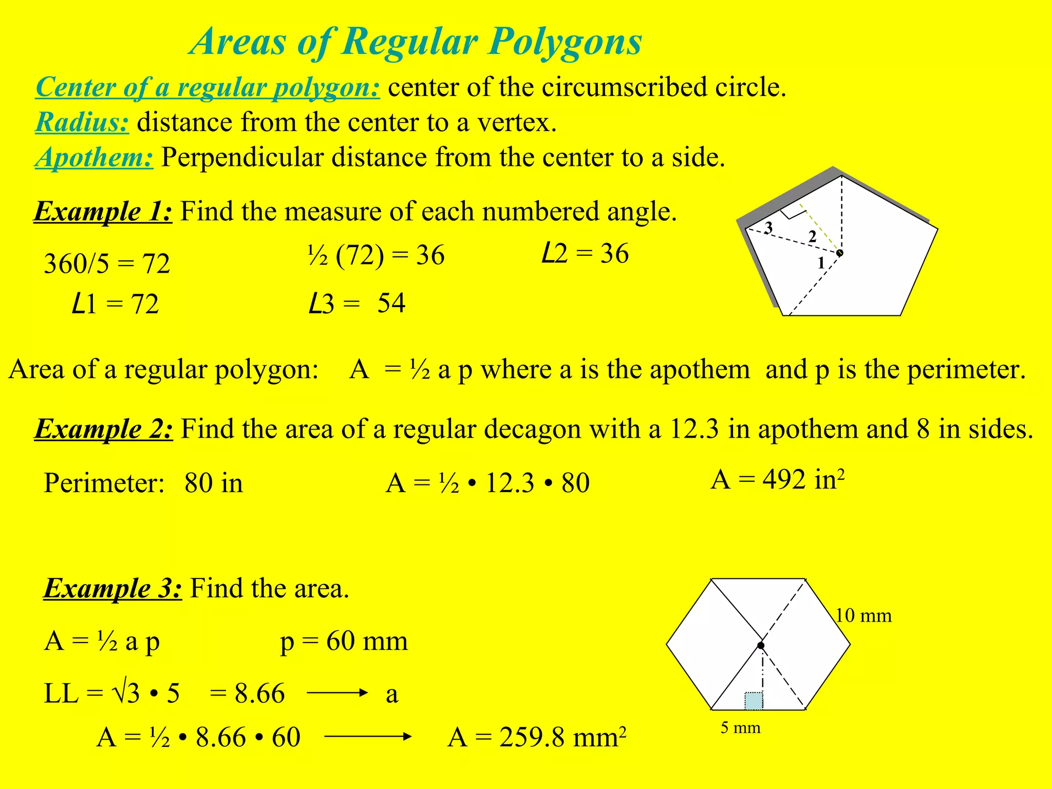 Areas of Regular Polygons Center of a regular polygon:  center of the circumscribed circle. Radius:  distance from the center to a vertex. Apothem:  Perpendicular distance from the center to a side. Example 1:  Find the measure of each numbered angle. • 1 2 3 360/5 = 72 ½ (72) = 36 L 2 = 36 L 3 =  54 L 1 = 72  Example 2:  Find the area of a regular decagon with a 12.3 in apothem and 8 in sides. Area of a regular polygon:  A  = ½ a p where a is the apothem  and p is the perimeter. Perimeter:  80 in A = ½  • 12.3 • 80  A = 492 in 2 Example 3:  Find the area.  10 mm • A = ½ a p p = 60 mm 5 mm LL =  √3 • 5 = 8.66 a A = ½  • 8.66 • 60 A = 259.8 mm 2 