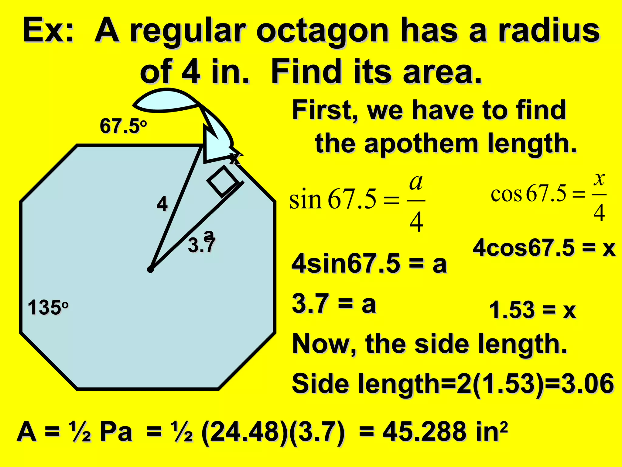 Ex:  A regular octagon has a radius of 4 in.  Find its area. First, we have to find the apothem length. 4sin67.5 = a 3.7 = a Now, the side length. Side length=2(1.53)=3.06 4 a 135 o 67.5 o 3.7 x 4cos67.5 = x 1.53 = x A = ½ Pa = ½ (24.48)(3.7) = 45.288 in 2 