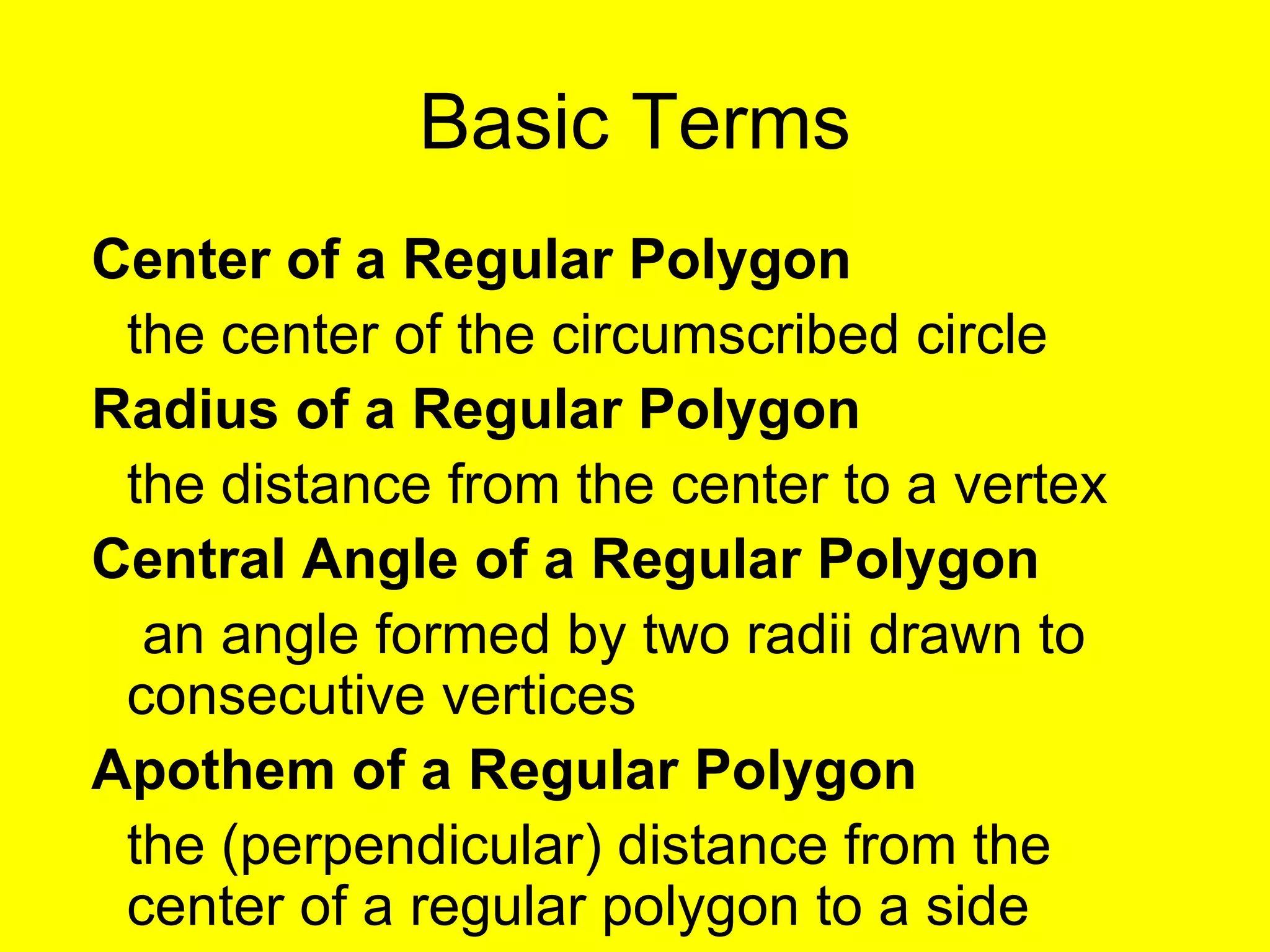 Basic Terms Center of a Regular Polygon the center of the circumscribed circle Radius of a Regular Polygon the distance from the center to a vertex Central Angle of a Regular Polygon  an angle formed by two radii drawn to consecutive vertices Apothem of a Regular Polygon the (perpendicular) distance from the center of a regular polygon to a side 