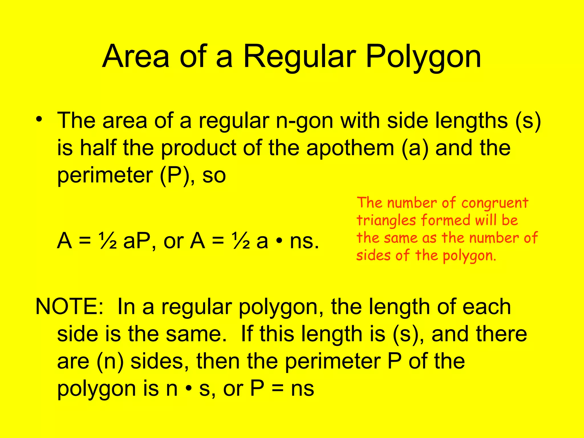 Area of a Regular Polygon The area of a regular n-gon with side lengths (s) is half the product of the apothem (a) and the perimeter (P), so  A = ½ aP, or A = ½ a • ns. NOTE:  In a regular polygon, the length of each side is the same.  If this length is (s), and there are (n) sides, then the perimeter P of the polygon is n • s, or P = ns The number of congruent triangles formed will be the same as the number of sides of the polygon. 