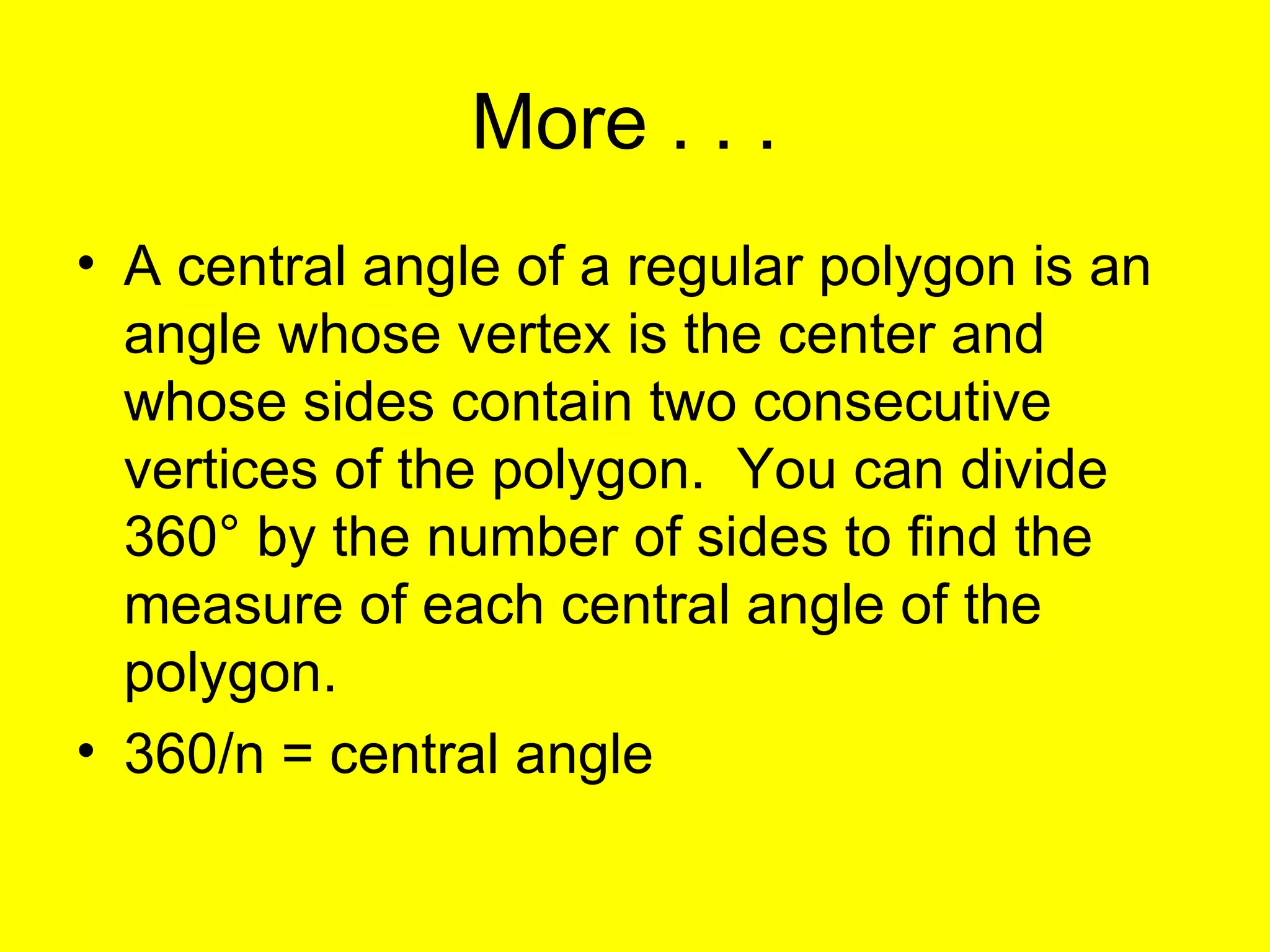 More . . .  A central angle of a regular polygon is an angle whose vertex is the center and whose sides contain two consecutive vertices of the polygon.  You can divide 360 ° by the number of sides to find the measure of each central angle of the polygon. 360/n = central angle 