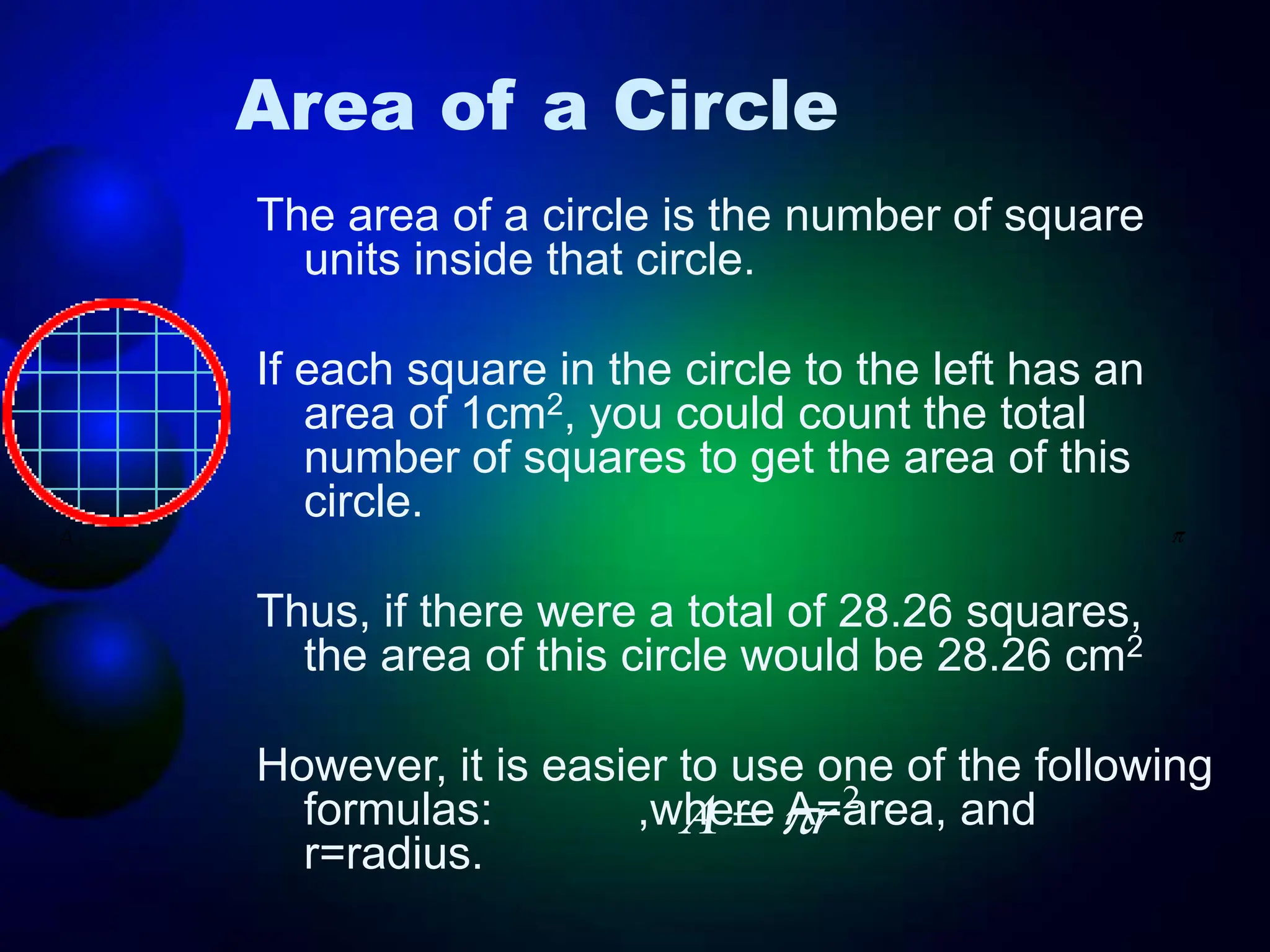 Area of a Circle
The area of a circle is the number of square
units inside that circle.
If each square in the circle to the left has an
area of 1cm2, you could count the total
number of squares to get the area of this
circle.
Thus, if there were a total of 28.26 squares,
the area of this circle would be 28.26 cm2
However, it is easier to use one of the following
formulas: ,where A=area, and
r=radius.
2
r
A 

 