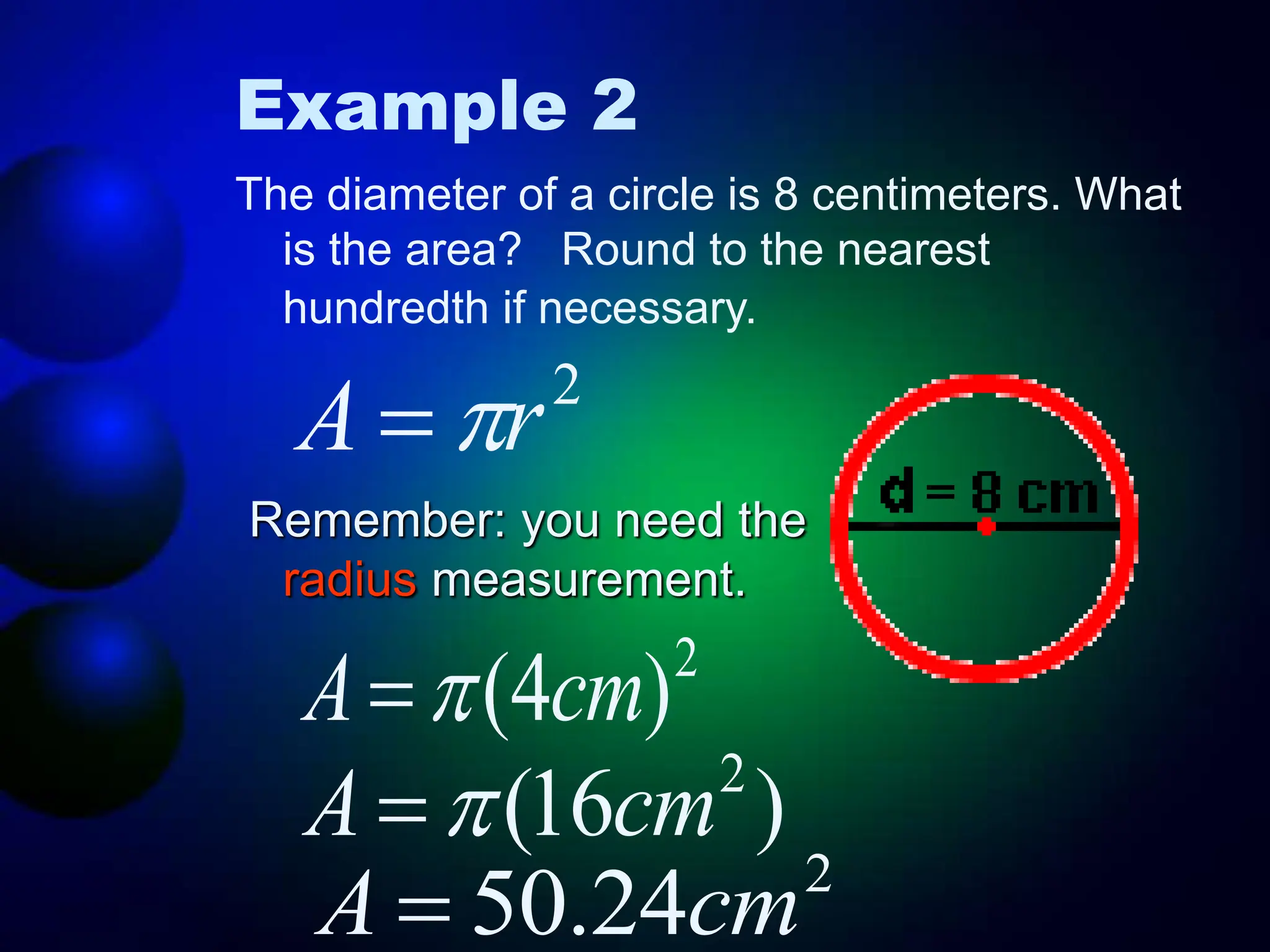 Example 2
The diameter of a circle is 8 centimeters. What
is the area? Round to the nearest
hundredth if necessary.
Remember: you need the
radius measurement.
2
r
A 

2
)
4
( cm
A 

)
16
( 2
cm
A 

2
24
.
50 cm
A 
 