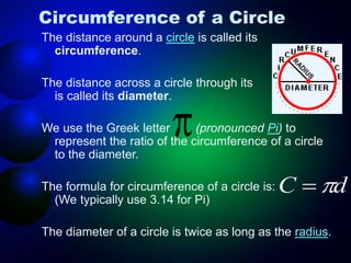 Circumference of a Circle
The distance around a circle is called its
circumference.
The distance across a circle through its center
is called its diameter.
We use the Greek letter (pronounced Pi) to
represent the ratio of the circumference of a circle
to the diameter.
The formula for circumference of a circle is:
(We typically use 3.14 for Pi)
The diameter of a circle is twice as long as the radius.
d
C 

 