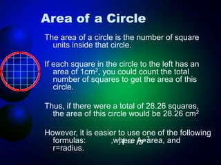 Area of a Circle
The area of a circle is the number of square
units inside that circle.
If each square in the circle to the left has an
area of 1cm2, you could count the total
number of squares to get the area of this
circle.
Thus, if there were a total of 28.26 squares,
the area of this circle would be 28.26 cm2
However, it is easier to use one of the following
formulas: ,where A=area, and
r=radius.
2
r
A 

 