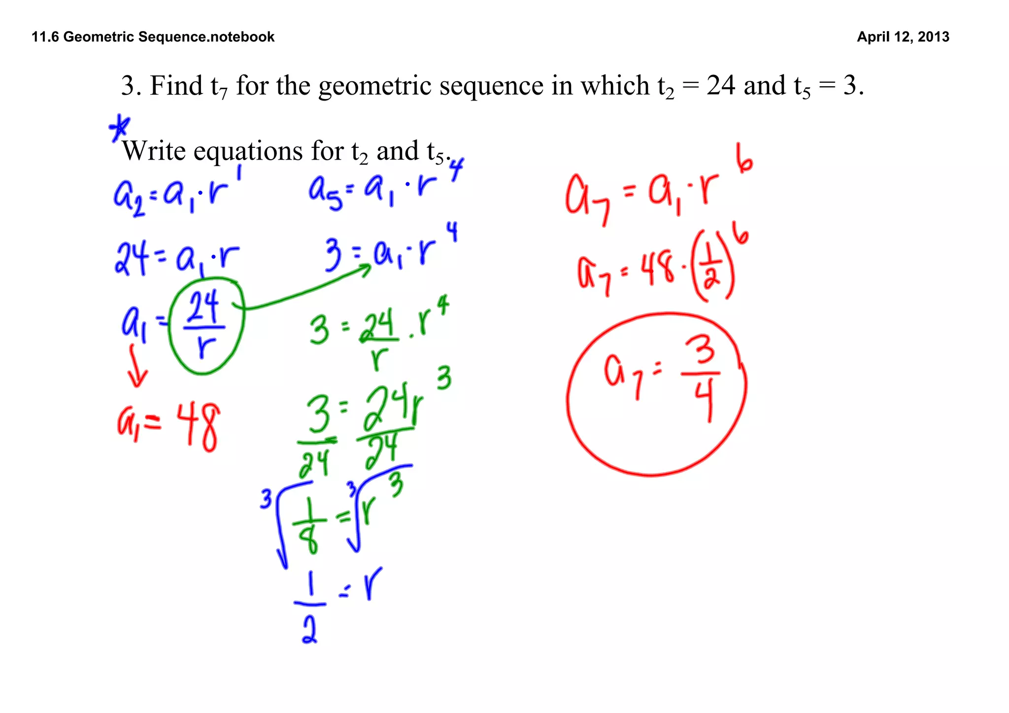 11.6 Geometric Sequence.notebook                                            April 12, 2013


           3. Find t7 for the geometric sequence in which t2 = 24 and t5 = 3.

           Write equations for t2 and t5.  
 