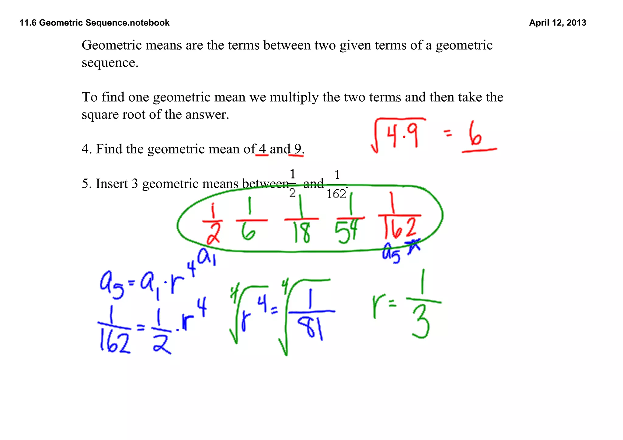 11.6 Geometric Sequence.notebook                                                       April 12, 2013

             Geometric means are the terms between two given terms of a geometric 
             sequence.

             To find one geometric mean we multiply the two terms and then take the 
             square root of the answer.

             4. Find the geometric mean of 4 and 9.                     

             5. Insert 3 geometric means between    and      .  
               
 