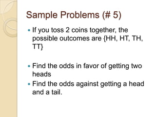 Sample Problems (# 5)If you toss 2 coins together, the possible outcomes are {HH, HT, TH, TT}Find the odds in favor of getting two headsFind the odds against getting a head and a tail.