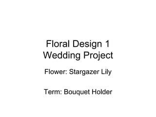Floral Design 1 Wedding Project Flower: Stargazer Lily Term: Bouquet Holder 