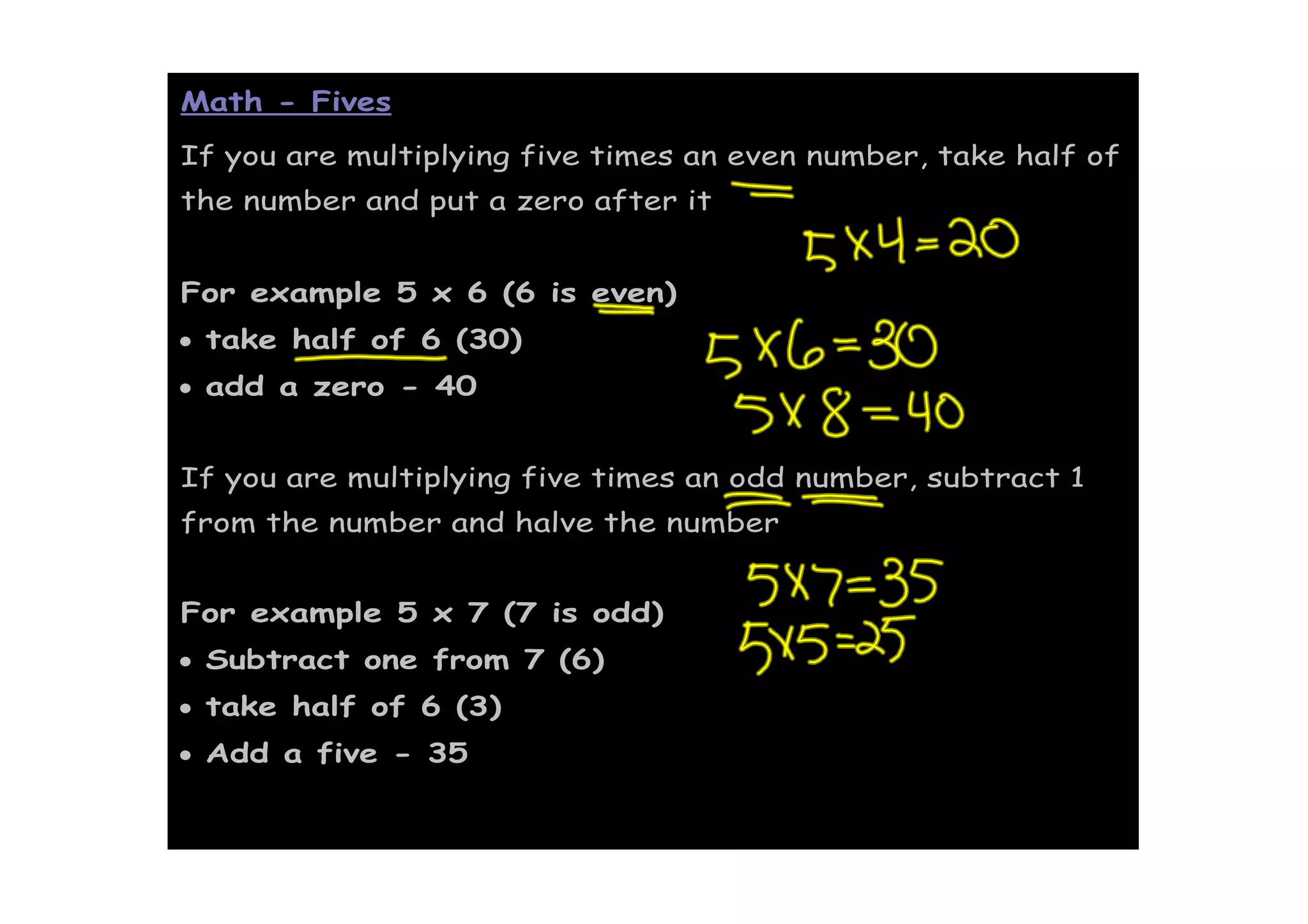 Math - Fives
If you are multiplying five times an even number, take half of
the number and put a zero after it


For example 5 x 6 (6 is even)
• take half of 6 (30)
• add a zero - 40


If you are multiplying five times an odd number, subtract 1
from the number and halve the number


For example 5 x 7 (7 is odd)
• Subtract one from 7 (6)
• take half of 6 (3)
• Add a five - 35
 