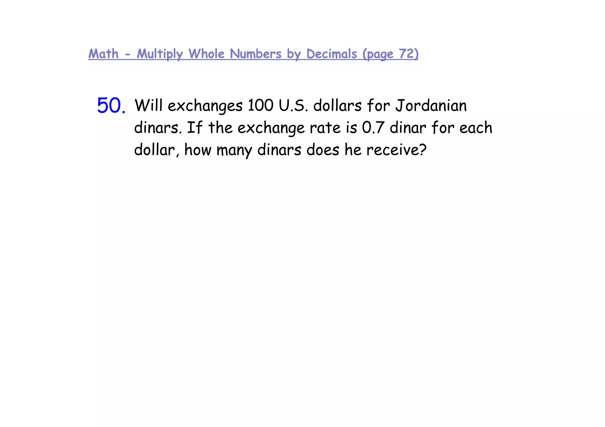 Math - Multiply Whole Numbers by Decimals (page 72)



 50.
 10    Will exchanges 100 U.S. dollars for Jordanian
       dinars. If the exchange rate is 0.7 dinar for each
       dollar, how many dinars does he receive?
 