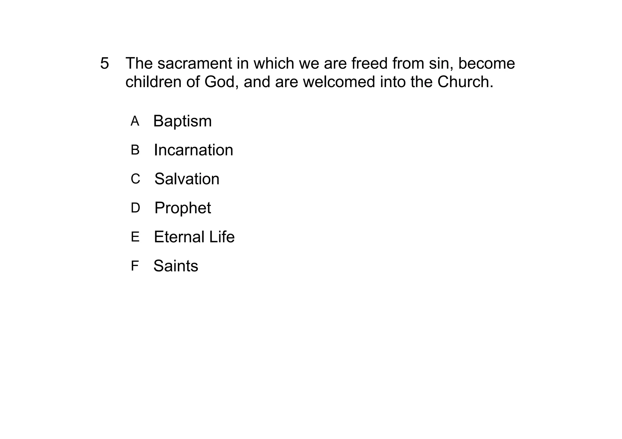 5 The sacrament in which we are freed from sin, become 
  children of God, and are welcomed into the Church.

    A   Baptism
    B Incarnation

    C   Salvation
    D Prophet

    E Eternal Life

    F Saints
 