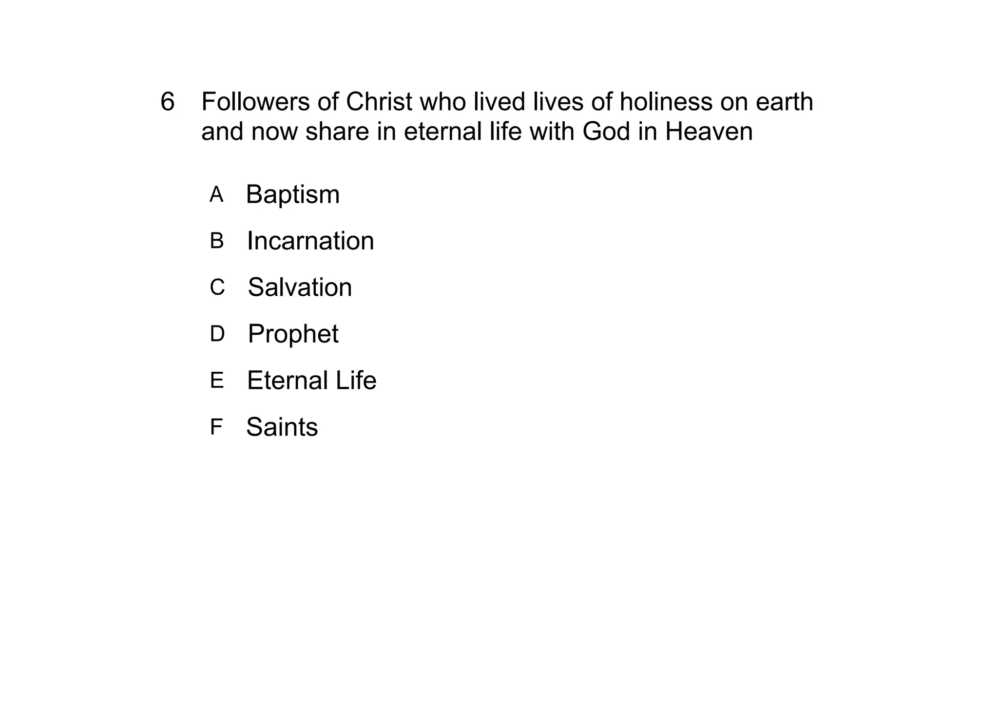 6 Followers of Christ who lived lives of holiness on earth 
  and now share in eternal life with God in Heaven

    A   Baptism
    B Incarnation

    C   Salvation
    D Prophet

    E Eternal Life

    F Saints
 