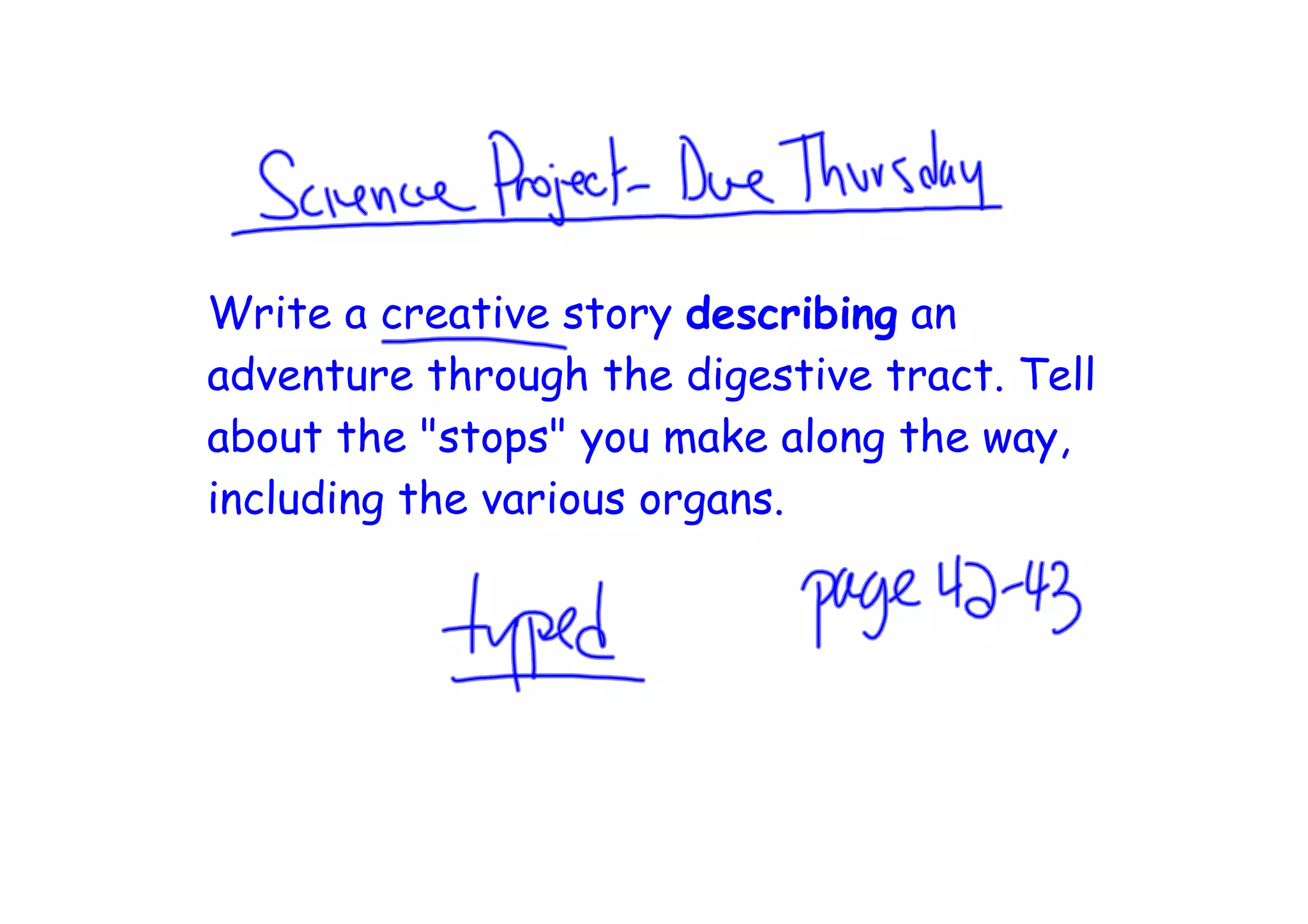 Write a creative story describing an
adventure through the digestive tract. Tell
about the "stops" you make along the way,
including the various organs.
 