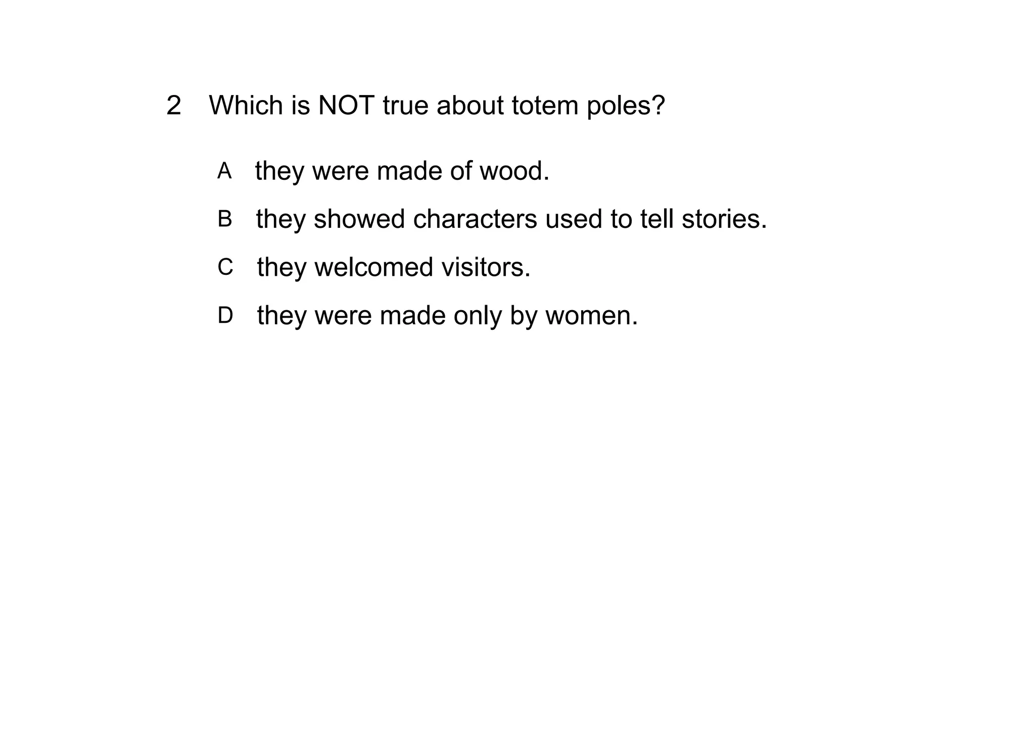 2 Which is NOT true about totem poles?

   A   they were made of wood.
   B they showed characters used to tell stories.

   C they welcomed visitors.

   D they were made only by women.
 
