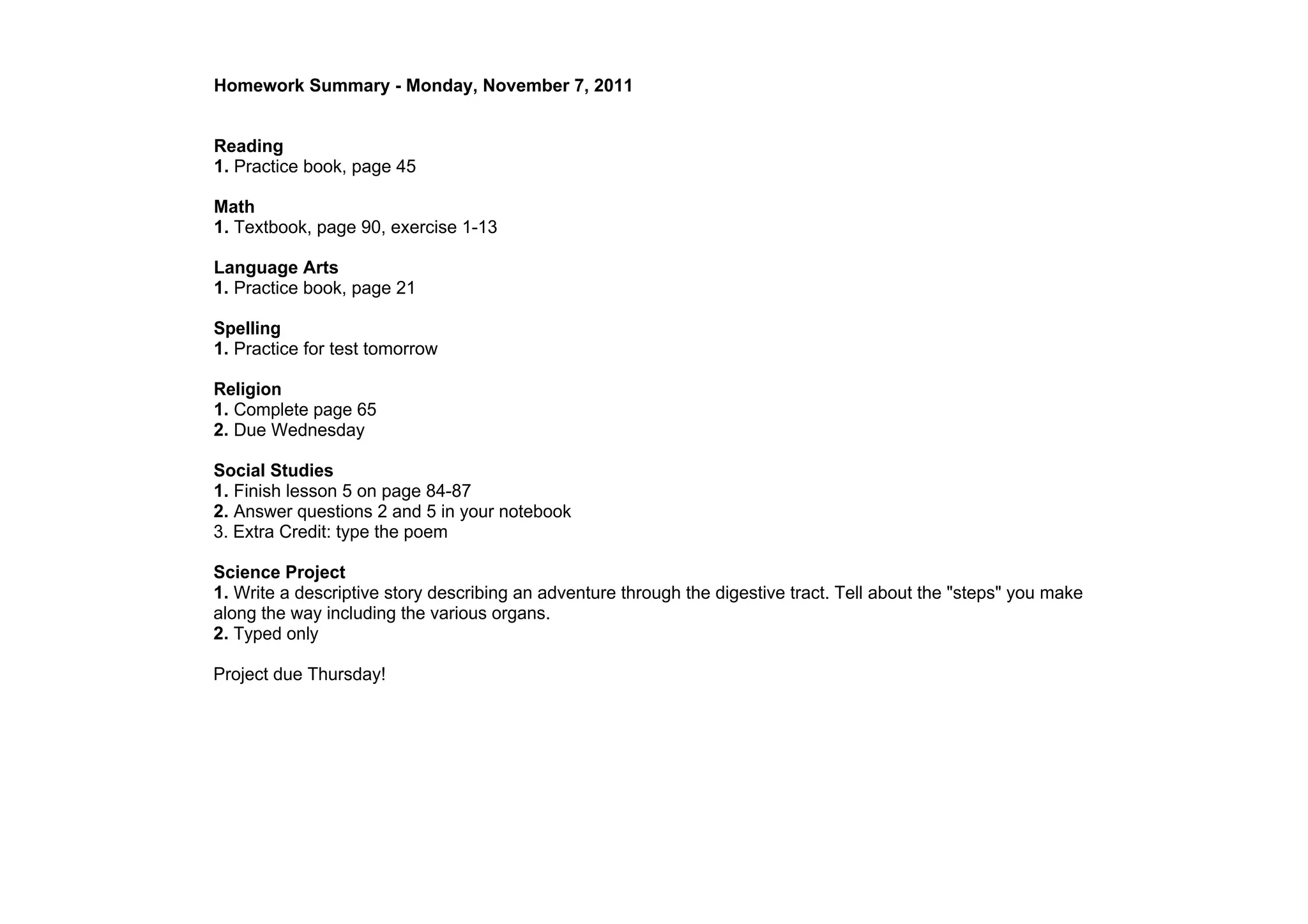 Homework Summary ­ Monday, November 7, 2011


Reading
1. Practice book, page 45

Math
1. Textbook, page 90, exercise 1­13

Language Arts
1. Practice book, page 21

Spelling
1. Practice for test tomorrow

Religion
1. Complete page 65
2. Due Wednesday

Social Studies
1. Finish lesson 5 on page 84­87
2. Answer questions 2 and 5 in your notebook
3. Extra Credit: type the poem

Science Project
1. Write a descriptive story describing an adventure through the digestive tract. Tell about the "steps" you make 
along the way including the various organs.
2. Typed only

Project due Thursday!
 