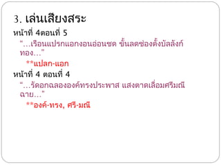 3. เล่นเสียงสระ
หน้าที่ 4ตอนที่ 5
 “…เรือนแปรกแอกงอนอ่อนชด ขั้นลดช่องตั้งบัลลังก์
 ทอง…”
    **แปลก-แอก
หน้าที่ 4 ตอนที่ 4
 “…รัดอกฉลององค์ทรงประพาส แสงตาดเลื่อมศรีมณี
 ฉาย…”
    **องค์-ทรง, ศรี-มณี
 