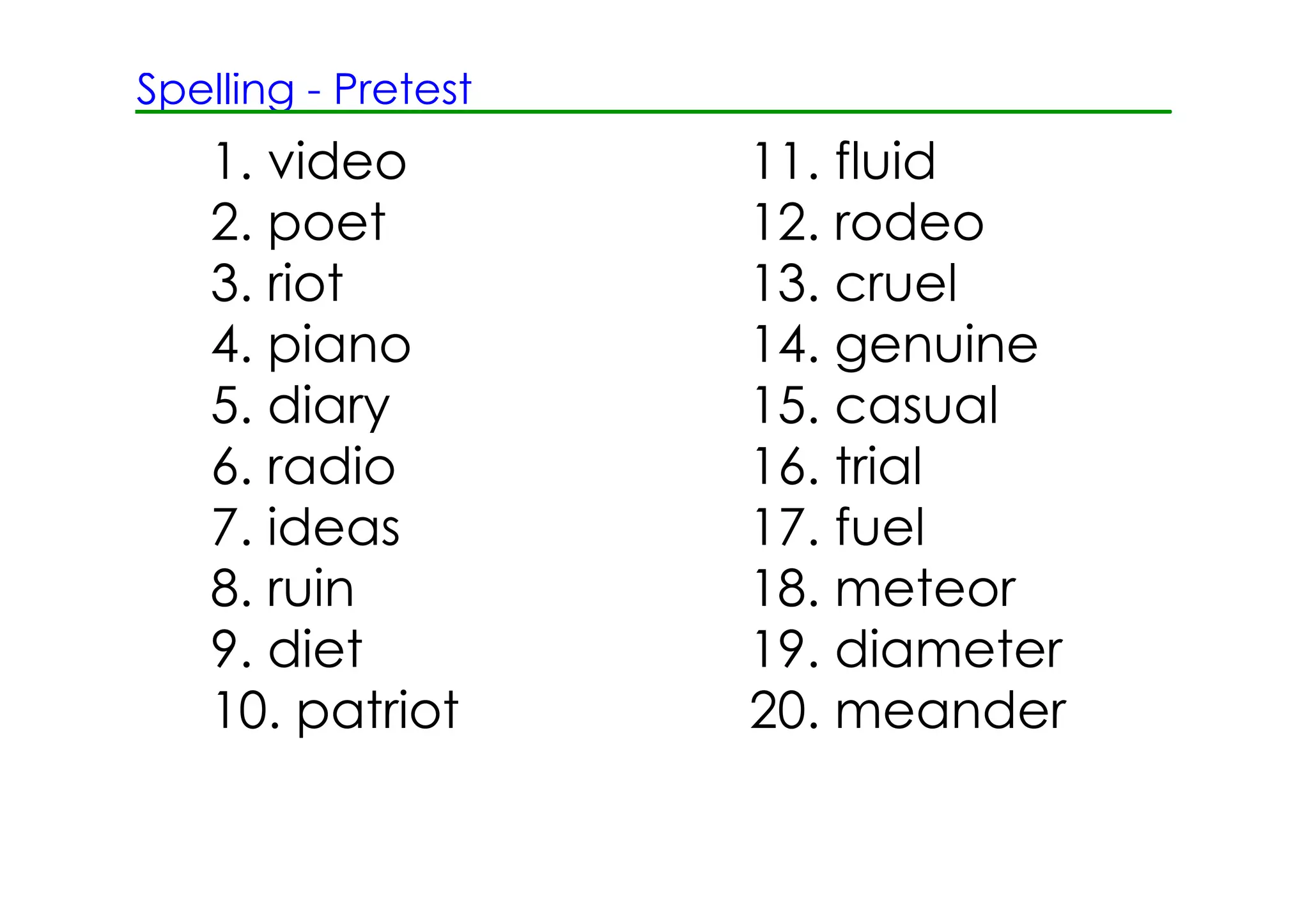 Spelling ­ Pretest
   1. video          11. fluid
   2. poet           12. rodeo
   3. riot           13. cruel
   4. piano          14. genuine
   5. diary          15. casual
   6. radio          16. trial
   7. ideas          17. fuel
   8. ruin           18. meteor
   9. diet           19. diameter
   10. patriot       20. meander
 